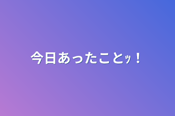 今日あったことｯ！