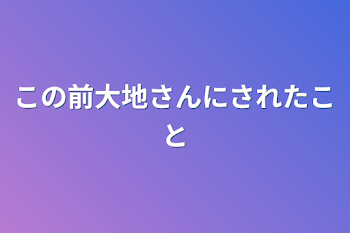 この前大地さんにされたこと