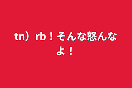 tn）rb！そんな怒んなよ！