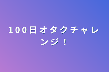 1 0 0 日 オ タ ク チ ャ レ ン ジ ！