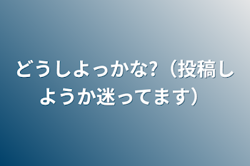 どうしよっかな?（投稿しようか迷ってます）