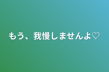 もう、我慢しませんよ♡