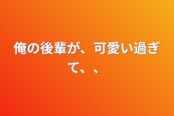 俺の後輩が、可愛い過ぎて、、