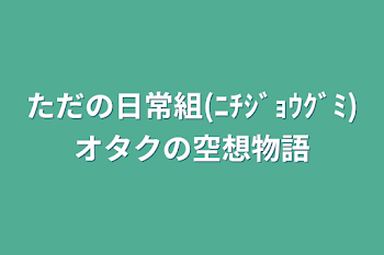 ただの日常組(ﾆﾁｼﾞｮｳｸﾞﾐ)オタクの空想物語