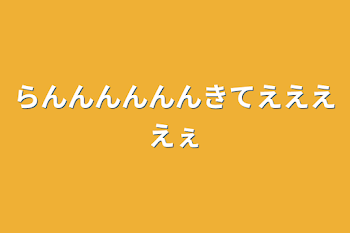 らんんんんんんきてええええぇ