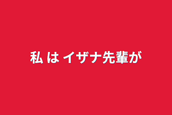 私 は イザナ先輩が