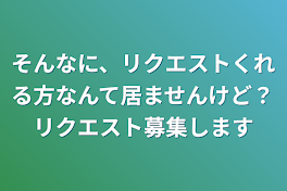 そんなに、リクエストくれる方なんて居ませんけど？リクエスト募集します