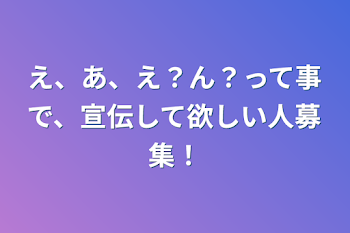 え、あ、え？ん？って事で、宣伝して欲しい人募集！