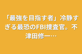 「最強を目指す者」冷静すぎる最恐のFBI捜査官。不津田修一…