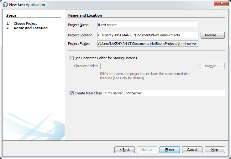 Machine generated alternative text:
New Java Application 
Steps 
I. Choose Pr oject 
2. Name and Location 
Name and Location 
Proyect Name: 
Project Loca bon : 
Project F older : 
it-rmi -server 
C : user sLAKSHMAN -LTDocumen tsVNe tBeansPr ojects 
: user sLAKSHMAN -LTDocumen tsWe tBe ansPr ojectsl' t-rm -serv er 
Browse... 
Browse... 
IJse Dedicated Folder for Storing Libraries 
Libraries Folder: 
Different users and projects can share the same compilaton 
libraries (see Help for details) 
Create Main Class it. rmi server ItRmiServer 
c: Back 
Next 