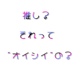 推し？それって"オイシイ"の？