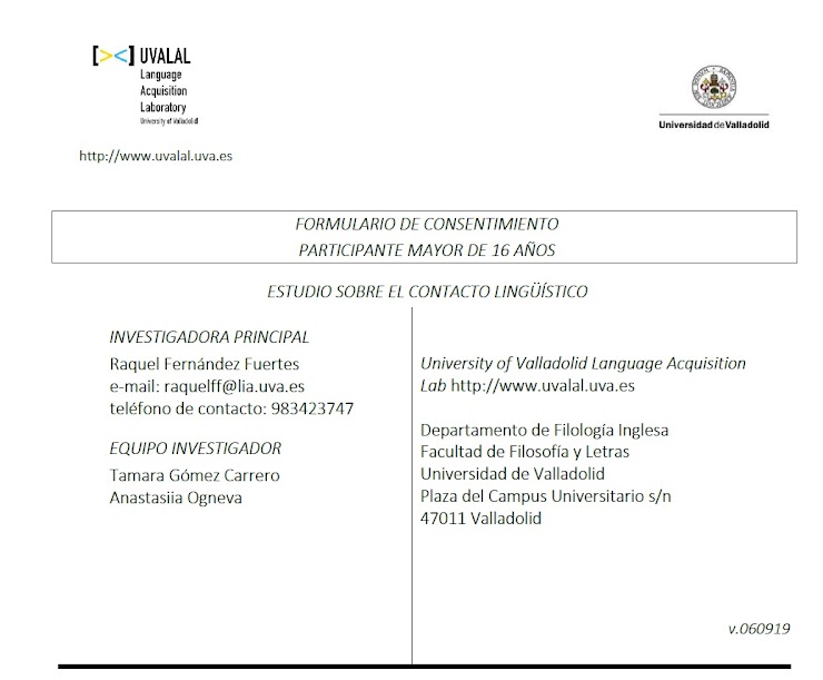 Cuando se lleva a cabo un proyecto de investigación en la Universidad de Valladolid, el Comité de Ética de la misma obliga a los investigadores a obtener, por escrito, el consentimiento explícito de los participantes. No debe entenderse por ello que el proyecto puede entrañar algún tipo de riesgo o peligro para los participantes, pues lo que se pretende con el consentimiento escrito es sencillamente dejar constancia de que las personas que participan en esta prueba lo hacen por decisión propia y de forma voluntaria.

El experimento para el que usted se ha ofrecido voluntario, y que forma parte de un programa de investigación sobre la adquisición bilingüe, lo lleva a cabo el grupo de investigación UVALAL dirigido por Raquel Fernández Fuertes.

La prueba experimental que nos ocupa consiste en la evaluación de varias estructuras en español. La prueba no supone un conocimiento especializado a ningún nivel ni es nuestra intención evaluar en forma alguna su nivel de español. El objetivo de esta prueba es, por tanto, saber cómo percibe el lenguaje una persona que habla dos lenguas y de qué manera se lleva a cabo la comprensión y el procesamiento del lenguaje.

A pesar de que las personas que se ofrecen como voluntarios no perciban remuneración económica, la participación en dicha prueba le ofrece una buena oportunidad para familiarizarse con una técnica de investigación que actualmente se usa en psicología experimental, lingüística, psicolingüística, etc.

Todos los datos personales que nos proporcione son estrictamente confidenciales, de modo que en ningún caso se dará a conocer su nombre y jamás podrá usted ser identificado en función de         los resultados de la prueba. Los datos serán tratados según lo dispuesto en la normativa que resulte de la aplicación, como es el Reglamento (UE) 2016/679, de 27 de abril, General de Protección de Datos Personales, y su normativa de desarrollo tanto a nivel nacional como europeo.

La información obtenida se almacenará en una base de datos, en soporte informático, registrada en la Agencia Española de Protección de Datos, según la legislación vigente.

Los datos registrados serán tratados estadísticamente de forma codificada. En todo momento usted tendrá derecho de acceso, modificación, oposición, rectificación o cancelación de los datos personales depositados en la base de datos siempre que expresamente lo solicite. Para ello deberá ponerse en contacto con el investigador principal. Los datos quedarán custodiados bajo la responsabilidad de la Investigadora Principal del Estudio, Raquel Fernández Fuertes. Así mismo, tiene derecho a dirigirse a la Agencia de Protección de Datos si no queda satisfecho.

Los datos serán guardados de forma indefinida, lo que permitirá que puedan ser utilizados por        el grupo del investigador principal en estudios futuros de investigación relacionados con la línea    de trabajo arriba expuesta.  Dichos datos podrán ser cedidos a otros investigadores designados    por el Investigador Principal para trabajos relacionados con esta línea, siempre al servicio de proyectos que tengan alta calidad científica y respeto por los principios éticos. En  estos  dos  últimos casos, se solicitará antes autorización al CEIm (Comité de Ética de la Investigación con Medicamentos) Área de Salud Valladolid Este.

Usted participa en esta prueba por decisión propia y de forma voluntaria. Asimismo, tiene derecho a retirarse de la prueba experimental en cualquier momento y sin penalización alguna.

Al finalizar la prueba, estaremos  a  su  disposición  para  aclarar  cualquier  duda  que  pudiera  tener respecto al experimento. Además, de surgirle alguna pregunta o comentario  posteriormente, o si desea información más amplia acerca del proyecto, rogamos se ponga en contacto con Raquel Fernández Fuertes (raquelff@lia.uva.es). En  caso  de  que  tuviera  alguna duda relacionada con sus derechos como participante en un experimento de investigación, debe dirigirse a Óscar Martínez Sacristán (vicerrector.investigacion@uva.es), vicerrector de  investigación, innovación y transferencia de la Universidad de Valladolid.
