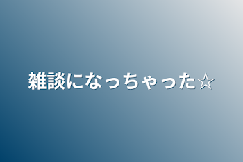 雑談になっちゃった☆