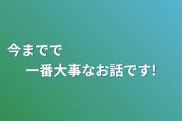 今までで　　　　　　　　一番大事なお話です!