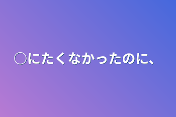 ○にたくなかったのに、