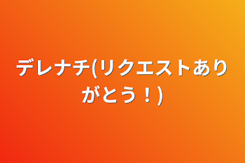 デレナチ(リクエストありがとう！)