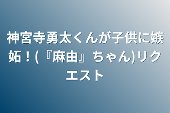 神宮寺勇太くんが子供に嫉妬！(『麻由』ちゃん)リクエスト