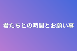 君たちとの時間とお願い事