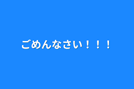 ごめんなさい！！！