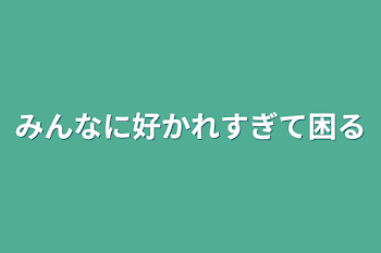 みんなに好かれすぎて困る