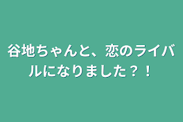 谷地ちゃんと、恋のライバルになりました？！