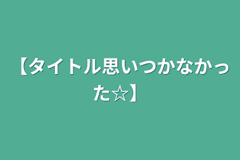 【タイトル思いつかなかった☆】