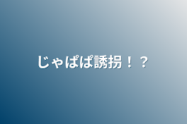 じゃぱぱ誘拐！？