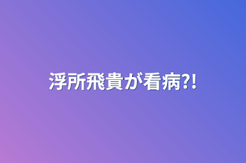 浮所飛貴が看病?!