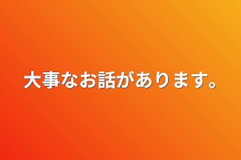 大事なお話があります｡