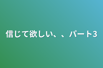 信じて欲しい、、パート3