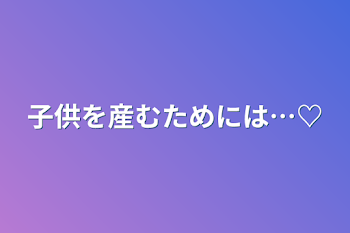 「子供を産むためには…♡」のメインビジュアル