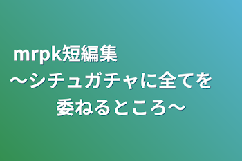 「mrpk短編集　　　　　　～シチュガチャに全てを　委ねるところ～」のメインビジュアル