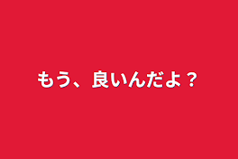 もう、良いんだよ？