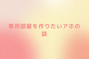 専用部屋を作りたいアホの話