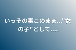 いっその事このまま..."女の子"として....