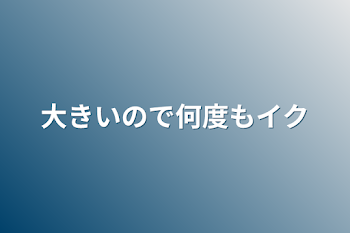 大きいので何度もイク