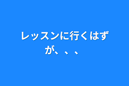 レッスンに行くはずが、、、