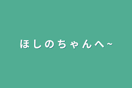 ほ し の ち ゃ ん へ ~