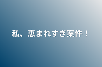 私、恵まれすぎ案件！