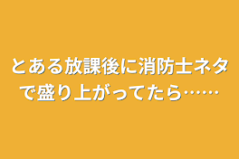 とある放課後に消防士ネタで盛り上がってたら……