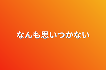 なんも思いつかない