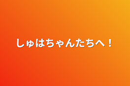 しゅはちゃんたちへ！