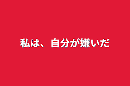 私は、自分が嫌いだ