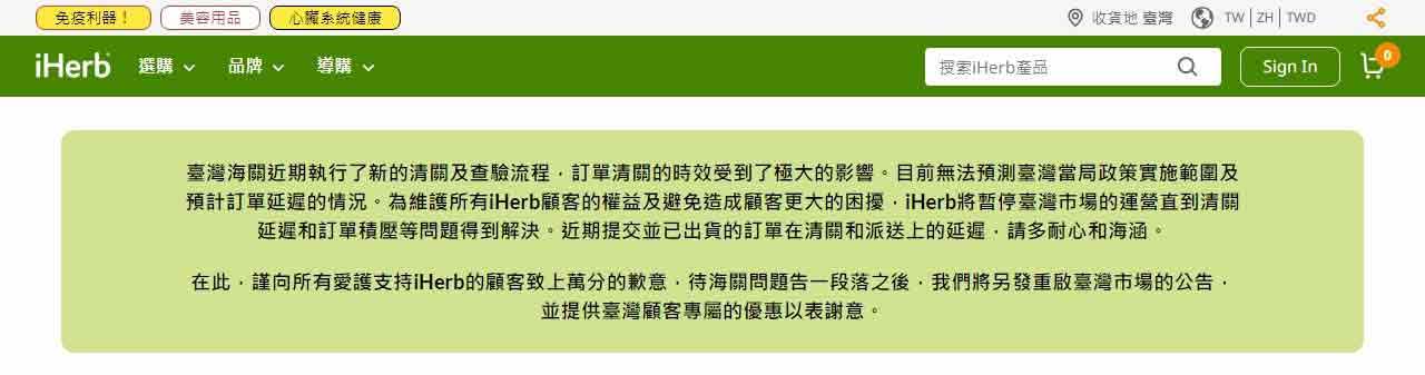 「臺灣海關近期執行了新的清關及查驗流程，訂單清關的時效受到了極大的影響。目前無法預測臺灣當局政策實施範圍及預計訂單延遲的情況。為維護所有iHerb顧客的權益及避免造成顧客更大的困擾，iHerb將暫停臺灣市場的運營直到清關延遲和訂單積壓等問題得到解決。近期提交並已出貨的訂單在清關和派送上的延遲，請多耐心和海涵。在此，謹向所有愛護支持iHerb的顧客致上萬分的歉意，待海關問題告一段落之後，我們將另發重啟臺灣市場的公告，並提供臺灣顧客專屬的優惠以表謝意。」