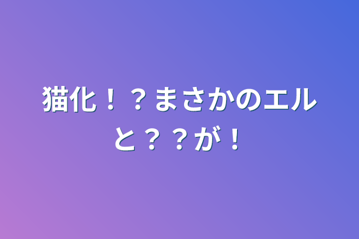 「猫化！？まさかのエルと？？が！」のメインビジュアル