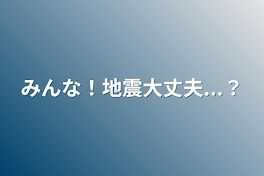 みんな！地震大丈夫...？