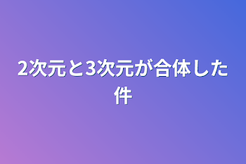 「2次元と3次元が合体した件」のメインビジュアル