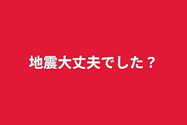 地震大丈夫でした？