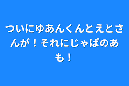 ついにゆあんくんとえとさんが！それにじゃぱのあも！