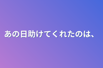 あの日助けてくれたのは、